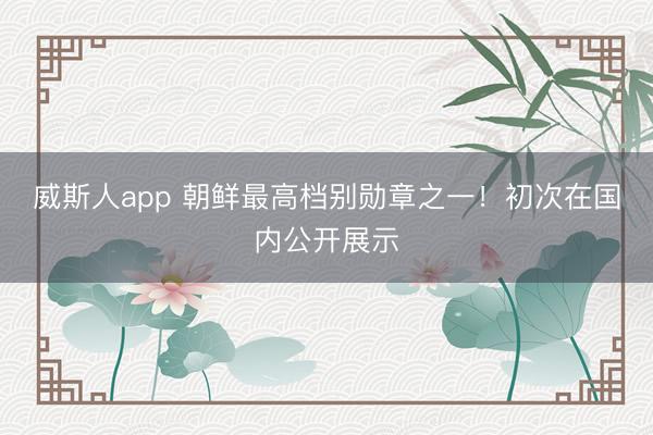 威斯人app 朝鲜最高档别勋章之一！初次在国内公开展示