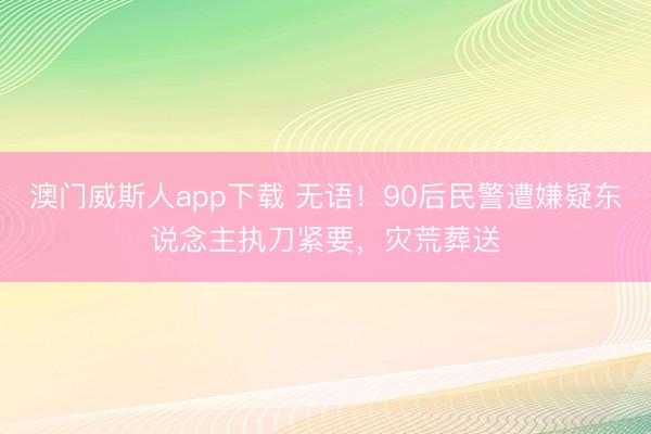 澳门威斯人app下载 无语!90后民警遭嫌疑东说念主执刀紧要,灾荒葬送