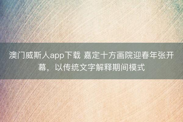 澳门威斯人app下载 嘉定十方画院迎春年张开幕,以传统文字解释期间模式