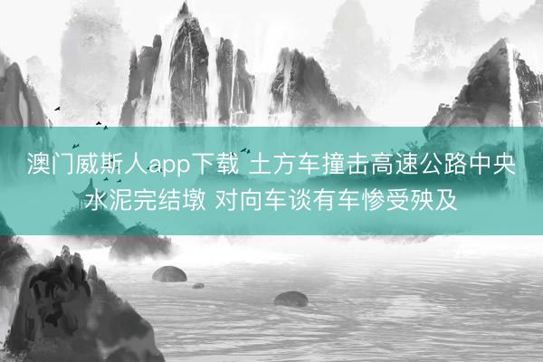 澳门威斯人app下载 土方车撞击高速公路中央水泥完结墩 对向车谈有车惨受殃及
