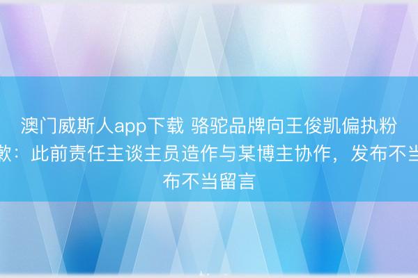 澳门威斯人app下载 骆驼品牌向王俊凯偏执粉丝致歉:此前责任主谈主员造作与某博主协作,发布不当留言