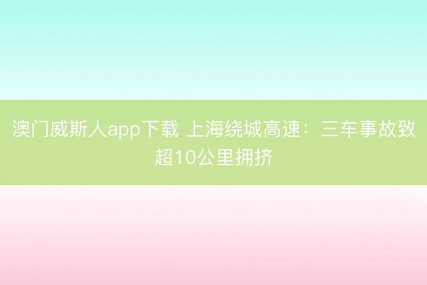 澳门威斯人app下载 上海绕城高速：三车事故致超10公里拥挤