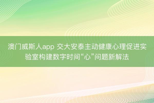 澳门威斯人app 交大安泰主动健康心理促进实验室构建数字时间“心”问题新解法