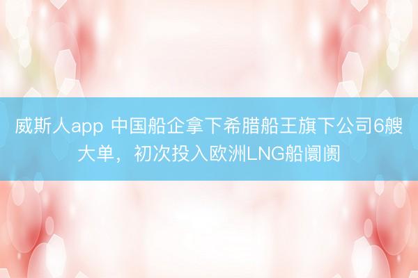 威斯人app 中国船企拿下希腊船王旗下公司6艘大单,初次投入欧洲LNG船阛阓