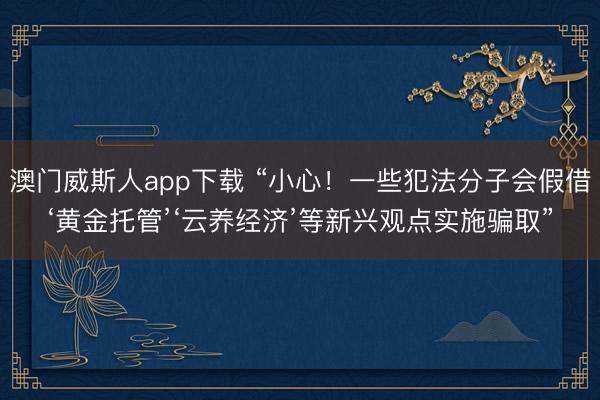 澳门威斯人app下载 “小心!一些犯法分子会假借‘黄金托管’‘云养经济’等新兴观点实施骗取”
