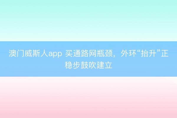 澳门威斯人app 买通路网瓶颈，外环“抬升”正稳步鼓吹建立
