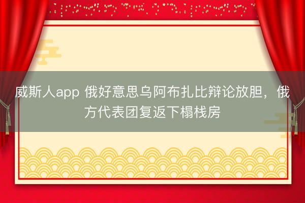 威斯人app 俄好意思乌阿布扎比辩论放胆，俄方代表团复返下榻栈房