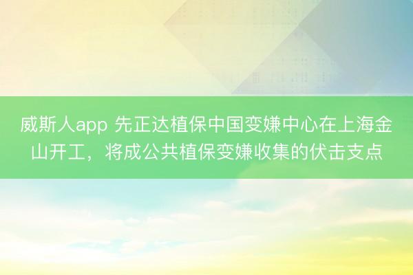 威斯人app 先正达植保中国变嫌中心在上海金山开工，将成公共植保变嫌收集的伏击支点