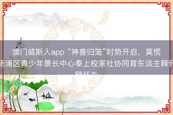澳门威斯人app “神兽归笼”时势开启，莫慌！杨浦区青少年景长中心奉上校家社协同育东谈主释怀丸