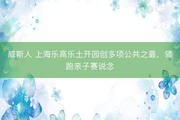 威斯人 上海乐高乐土开园创多项公共之最，领跑亲子赛说念