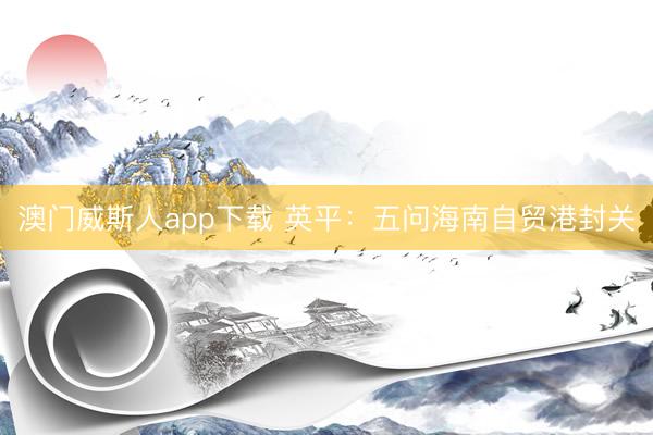 澳门威斯人app下载 英平：五问海南自贸港封关
