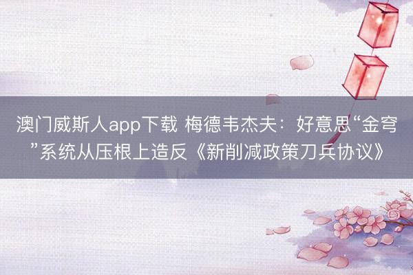 澳门威斯人app下载 梅德韦杰夫：好意思“金穹”系统从压根上造反《新削减政策刀兵协议》
