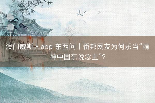 澳门威斯人app 东西问丨番邦网友为何乐当“精神中国东说念主”？