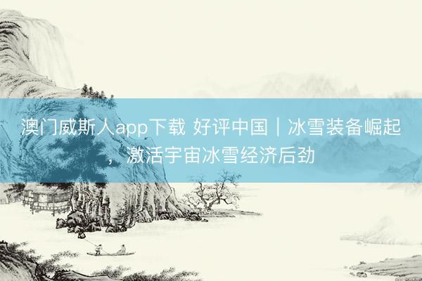 澳门威斯人app下载 好评中国｜冰雪装备崛起，激活宇宙冰雪经济后劲