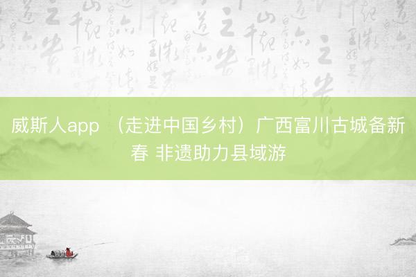 威斯人app （走进中国乡村）广西富川古城备新春 非遗助力县域游