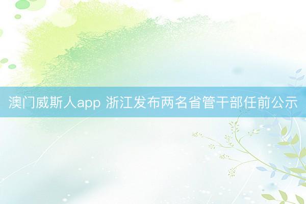 澳门威斯人app 浙江发布两名省管干部任前公示