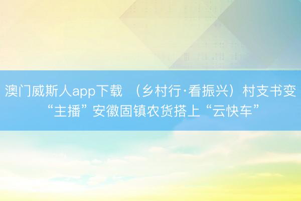 澳门威斯人app下载 （乡村行·看振兴）村支书变 “主播” 安徽固镇农货搭上 “云快车”