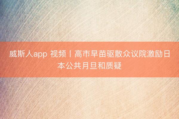 威斯人app 视频丨高市早苗驱散众议院激励日本公共月旦和质疑