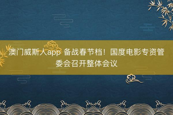 澳门威斯人app 备战春节档!国度电影专资管委会召开整体会议