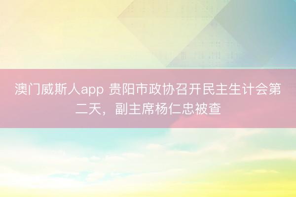 澳门威斯人app 贵阳市政协召开民主生计会第二天，副主席杨仁忠被查