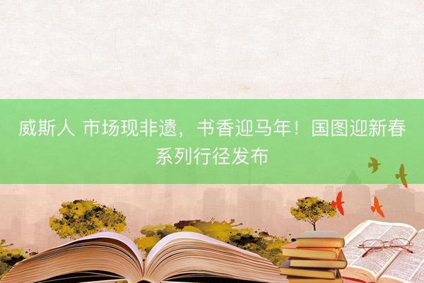威斯人 市场现非遗，书香迎马年！国图迎新春系列行径发布