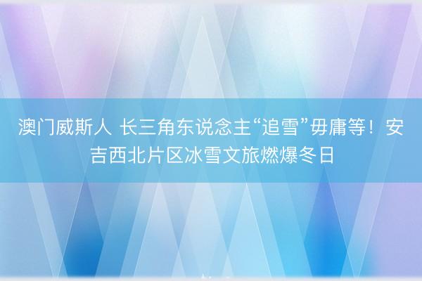 澳门威斯人 长三角东说念主“追雪”毋庸等！安吉西北片区冰雪文旅燃爆冬日