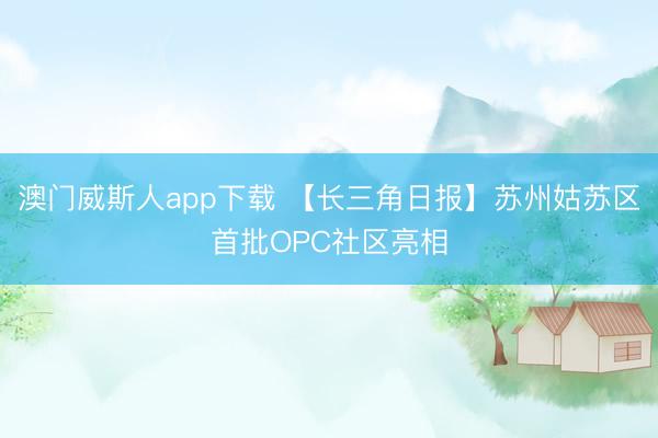 澳门威斯人app下载 【长三角日报】苏州姑苏区首批OPC社区亮相