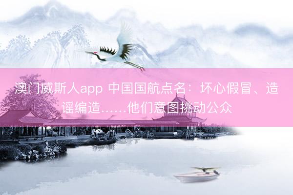 澳门威斯人app 中国国航点名：坏心假冒、造谣编造……他们意图挑动公众