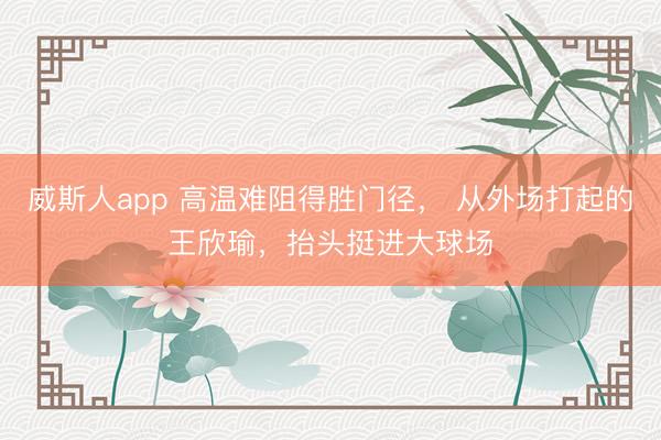 威斯人app 高温难阻得胜门径， 从外场打起的王欣瑜，抬头挺进大球场