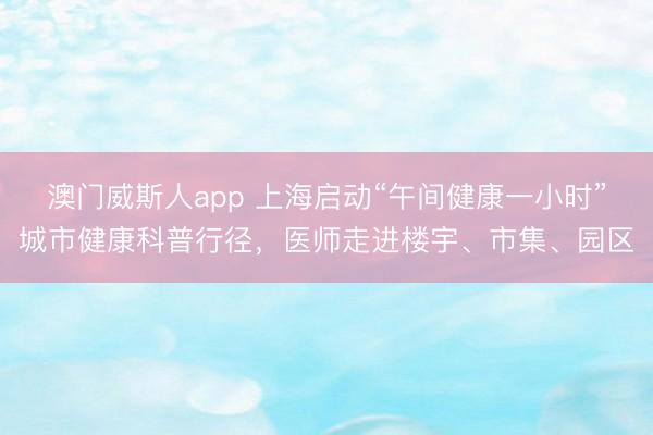 澳门威斯人app 上海启动“午间健康一小时”城市健康科普行径,医师走进楼宇、市集、园区