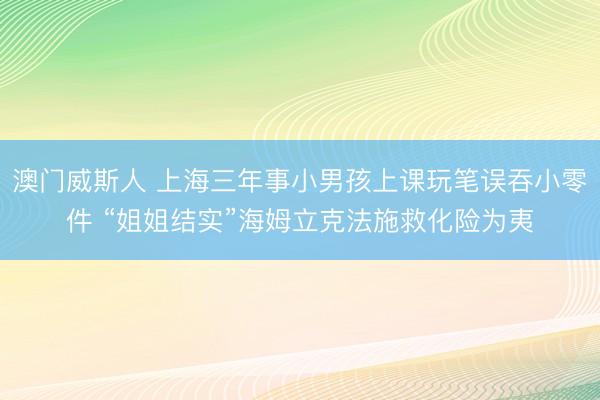 澳门威斯人 上海三年事小男孩上课玩笔误吞小零件 “姐姐结实”海姆立克法施救化险为夷