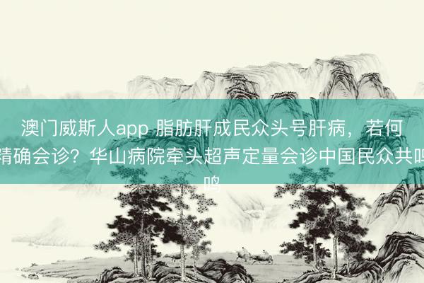 澳门威斯人app 脂肪肝成民众头号肝病，若何精确会诊？华山病院牵头超声定量会诊中国民众共鸣