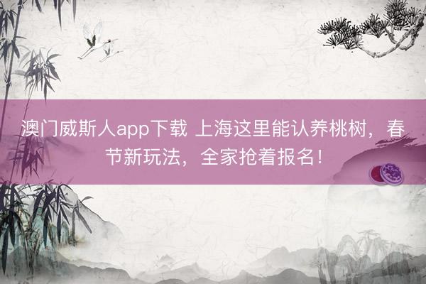 澳门威斯人app下载 上海这里能认养桃树,春节新玩法,全家抢着报名!