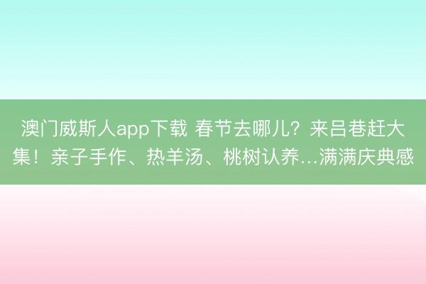 澳门威斯人app下载 春节去哪儿？来吕巷赶大集！亲子手作、热羊汤、桃树认养…满满庆典感