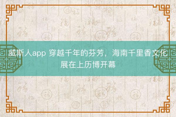 威斯人app 穿越千年的芬芳，海南千里香文化展在上历博开幕