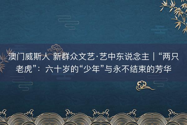 澳门威斯人 新群众文艺·艺中东说念主｜“两只老虎”：六十岁的“少年”与永不结束的芳华