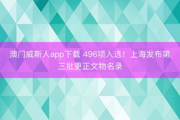 澳门威斯人app下载 496项入选！上海发布第三批更正文物名录