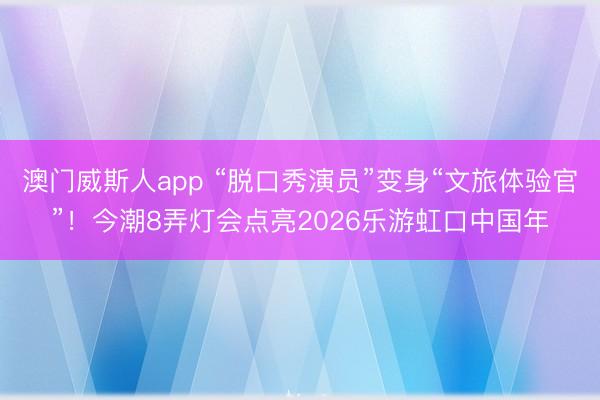 澳门威斯人app “脱口秀演员”变身“文旅体验官”！今潮8弄灯会点亮2026乐游虹口中国年