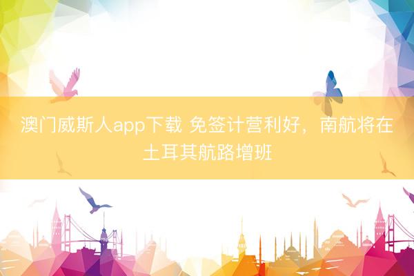 澳门威斯人app下载 免签计营利好,南航将在土耳其航路增班