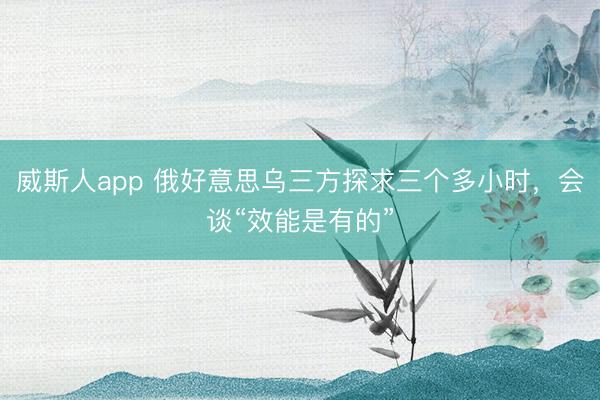 威斯人app 俄好意思乌三方探求三个多小时，会谈“效能是有的”