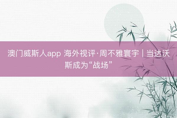 澳门威斯人app 海外视评·周不雅寰宇 | 当达沃斯成为“战场”