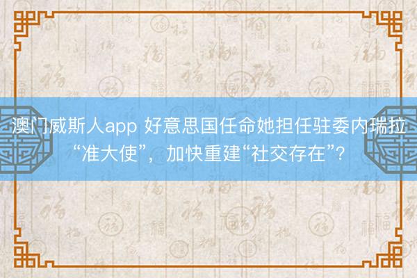 澳门威斯人app 好意思国任命她担任驻委内瑞拉“准大使”，加快重建“社交存在”？