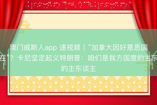 澳门威斯人app 速视频|“加拿大因好意思国而存在”?卡尼坚定起义特朗普:咱们是我方国度的主东谈主