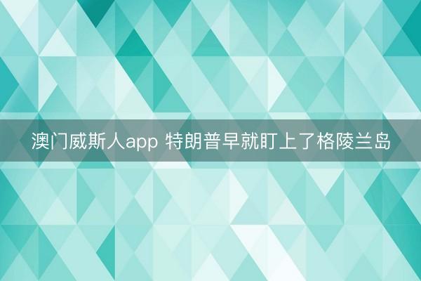 澳门威斯人app 特朗普早就盯上了格陵兰岛
