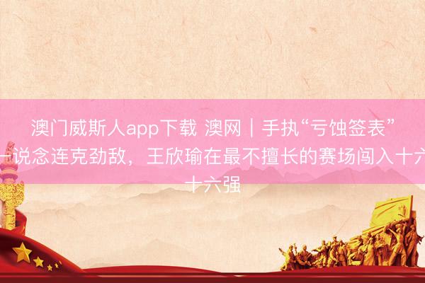 澳门威斯人app下载 澳网｜手执“亏蚀签表”却一说念连克劲敌，王欣瑜在最不擅长的赛场闯入十六强