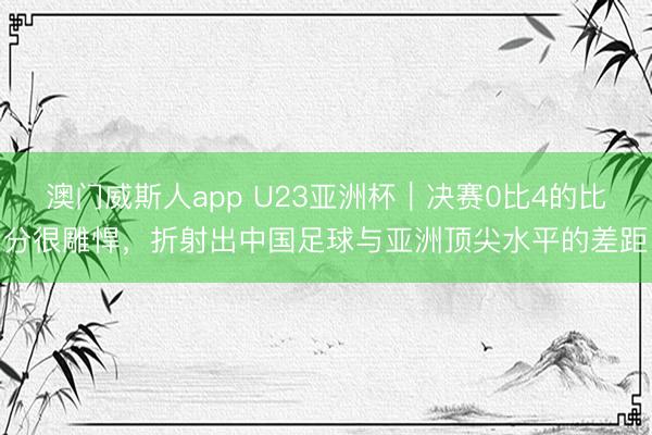 澳门威斯人app U23亚洲杯｜决赛0比4的比分很雕悍，折射出中国足球与亚洲顶尖水平的差距