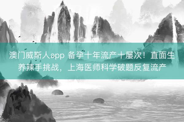 澳门威斯人app 备孕十年流产十屡次！直面生养辣手挑战，上海医师科学破题反复流产