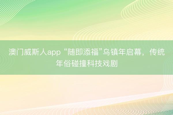 澳门威斯人app “随即添福”乌镇年启幕，传统年俗碰撞科技戏剧