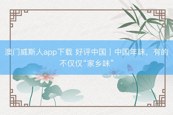 澳门威斯人app下载 好评中国｜中国年味，有的不仅仅“家乡味”