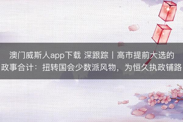 澳门威斯人app下载 深跟踪丨高市提前大选的政事合计:扭转国会少数派风物,为恒久执政铺路
